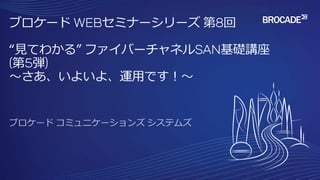 ブロケード WEBセミナーシリーズ 第8回
“見てわかる” ファイバーチャネルSAN基礎講座
(第5弾)
～さあ、いよいよ、運用です！～
 