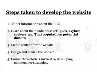 Steps taken to develop the website 1. Gather information about the BRC. 2. Learn about their audiences:  refugees ,  asylum seekers , and  Thai population: potential donors . 3. Create content for the website. 4. Design and launch the website. 5. Ensure the website’s survival by developing maintenance strategies.  