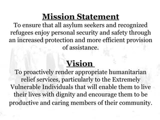 Mission Statement To ensure that all asylum seekers and recognized refugees enjoy personal security and safety through an increased protection and more efficient provision of assistance. Vision  To proactively render appropriate humanitarian relief services, particularly to the Extremely Vulnerable Individuals that will enable them to live their lives with dignity and encourage them to be productive and caring members of their community . 