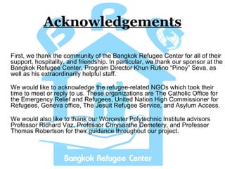 Acknowledgements First, we thank the community of the Bangkok Refugee Center for all of their support, hospitality, and friendship. In particular, we thank our sponsor at the Bangkok Refugee Center, Program Director Khun Rufino “Pinoy” Seva, as well as his extraordinarily helpful staff. We would like to acknowledge the refugee-related NGOs which took their time to meet or reply to us. These organizations are The Catholic Office for the Emergency Relief and Refugees, United Nation High Commissioner for Refugees, Geneva office, The Jesuit Refugee Service, and Asylum Access.  We would also like to thank our Worcester Polytechnic Institute advisors Professor Richard Vaz, Professor Chrysanthe Demetery, and Professor Thomas Robertson for their guidance throughout our project. 