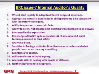 9/9/2015 9
Click to edit Master title style
• Click to edit Master text styles
– Second level
• Third level
– Fourth level
» Fifth level
9/9/2015 9
Punyam Management Services Pvt. Ltd.
Punyam
Click to edit Master title style
• Click to edit Master text styles
• Second level
• Third level
• Fourth level
• Fifth level
Copyrights 2015 @ I Global Manager Group | sales@globalmanagergroup.com | 9GMG
1. Wise & alert : ability to adapt to different people & situations.
2. Appropriate industrial experience in all departments & be conversant
with laboratory techniques.
3. Ability to question to ascertain facts.
4. Ability to listen. Not prepare next question while listening to an answer.
5. Interested in the explanation.
6. Knowledge of HACCP system standards & of assessment & audit
techniques as well as food safety.
7. Analytical brain.
8. Sensitive to feelings, attitudes & motives so as to understand what
people mean when they say something.
9. Maintains eye contact.
10. Ability to discuss without arguing.
11. Adequate skills in dealing with people at all leaves.
12. Neither approves not disapproves.
BRC issue-7 Internal Auditor’s Quality
 