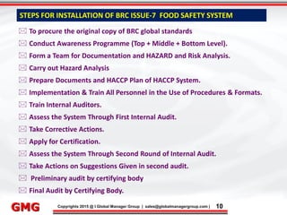9/9/2015 10
Click to edit Master title style
• Click to edit Master text styles
– Second level
• Third level
– Fourth level
» Fifth level
9/9/2015 10
Punyam Management Services Pvt. Ltd.
Punyam
Click to edit Master title style
• Click to edit Master text styles
• Second level
• Third level
• Fourth level
• Fifth level
Copyrights 2015 @ I Global Manager Group | sales@globalmanagergroup.com | 10GMG
STEPS FOR INSTALLATION OF BRC ISSUE-7 FOOD SAFETY SYSTEM
 To procure the original copy of BRC global standards
 Conduct Awareness Programme (Top + Middle + Bottom Level).
 Form a Team for Documentation and HAZARD and Risk Analysis.
 Carry out Hazard Analysis
 Prepare Documents and HACCP Plan of HACCP System.
 Implementation & Train All Personnel in the Use of Procedures & Formats.
 Train Internal Auditors.
 Assess the System Through First Internal Audit.
 Take Corrective Actions.
 Apply for Certification.
 Assess the System Through Second Round of Internal Audit.
 Take Actions on Suggestions Given in second audit.
 Preliminary audit by certifying body
 Final Audit by Certifying Body.
 