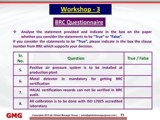 9/9/2015 11
Click to edit Master title style
• Click to edit Master text styles
– Second level
• Third level
– Fourth level
» Fifth level
9/9/2015 11
Punyam Management Services Pvt. Ltd.
Punyam
Click to edit Master title style
• Click to edit Master text styles
• Second level
• Third level
• Fourth level
• Fifth level
Copyrights 2015 @ I Global Manager Group | sales@globalmanagergroup.com | 11GMG
 Analyse the statement provided and indicate in the box on the paper
whether you consider the statements to be “True” or “False”.
If you consider the statements to be “True”, please indicate in the box the clause
number from BRC which supports your decision.
Workshop - 3
BRC Questionnaire
Sr.
No.
Question True / False
5.
Positive air pressure system is to be installed at
production plant
6.
Metal detector in mandatory for getting BRC
certification
7.
HALAL certification records can not be verified in BRC
audit.
8.
All calibration is to be done with ISO 17025 accredited
laboratory
 