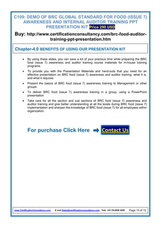 C109: DEMO OF BRC GLOBAL STANDARD FOR FOOD (ISSUE 7)
AWARENESS AND INTERNAL AUDITOR TRAINING PPT
PRESENTATION KIT Price 290 USD
Buy: http://www.certificationconsultancy.com/brc-food-auditor-
training-ppt-presentation.htm
www.CertificationConsultancy.com E mail Sales@certificationconsultancy.com Tele: +91-79-2656 5405 Page 15 of 15
 By using these slides, you can save a lot of your precious time while preparing the BRC
food (issue 7) awareness and auditor training course materials for in-house training
programs.
 To provide you with the Presentation Materials and hand-outs that you need for an
effective presentation on BRC food (issue 7) awareness and auditor training, what it is,
and what it requires
 Present the basics of BRC food (issue 7) awareness training to Management or other
groups
 To deliver BRC food (issue 7) awareness training in a group, using a PowerPoint
presentation
 Take care for all the section and sub sections of BRC food (issue 7) awareness and
auditor training and give better understanding at all the levels during BRC food (issue 7)
implementation and sharpen the knowledge of BRC food (issue 7) for all employees within
organization.
For purchase Click Here Contact Us
Chapter-4.0 BENEFITS OF USING OUR PRESENTATION KIT
 