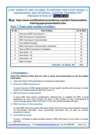 C109: DEMO OF BRC GLOBAL STANDARD FOR FOOD (ISSUE 7)
AWARENESS AND INTERNAL AUDITOR TRAINING PPT
PRESENTATION KIT Price 290 USD
Buy: http://www.certificationconsultancy.com/brc-food-auditor-
training-ppt-presentation.htm
www.CertificationConsultancy.com E mail Sales@certificationconsultancy.com Tele: +91-79-2656 5405 Page 2 of 5
Part: 1 Topic wise number of slides:-
Sr. No. Title of Slides No of Slide
1. Overview of BRC Food (Issue 7) 50
2. BRC Food (Issue 7) requirements 113
3. BRC Food (Issue 7) documentation 15
4. Food Safety Principles 31
5. BRC Food (Issue 7) Internal Audit / Verification 32
6. Step for BRC Food (Issue 7) Installation 05
7. Work Shop – 01 03
8. Work Shop – 02 03
9. Work Shop – 03 03
Major Changes 07
Total No. of Slides  262
1. Presentation: -
Under this directory further files are made in power point presentation as per the chapter
listed below.
 Topic wise Power Point presentation in 9 modules as listed below.
1. Overview of BRC food (issue 7)
It covers Overview of BRC global standard for food system, benefits and summary of overall
system and change process for BRC food (issue 7)
2. BRC food (issue 7) requirements
It covers BRC food systems specifications, Requirements, to establish the BRC, It gives
explanation for many new concepts and given in plain English for easy understanding of
revised changes given in BRC food (issue 7) and many places examples are given
3. BRC food (issue 7) Documentation
It covers BRC food documented information details and list of areas where standard demands
for documented information. Such documented information may be given as records,
procedure or manual
4. Food safety principle
It covers 7 principles of global standard based on BRC food (issue 7) and covers in process
approach.
 