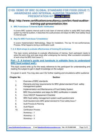 C109: DEMO OF BRC GLOBAL STANDARD FOR FOOD (ISSUE 7)
AWARENESS AND INTERNAL AUDITOR TRAINING PPT
PRESENTATION KIT Price 290 USD
Buy: http://www.certificationconsultancy.com/brc-food-auditor-
training-ppt-presentation.htm
www.CertificationConsultancy.com E mail Sales@certificationconsultancy.com Tele: +91-79-2656 5405 Page 3 of 5
5. BRC Food (Issue 7) Internal Audit / Verification
It covers BRC systems internal audit to train team of internal auditor to verify BRC food safety
system by internal auditors. It describes the audit process and steps for BRC food safety( Issue
7) internal audit
6. Step for BRC Food (Issue 7) Installation
It covers Implementation Methodology, Steps for Installation, The top 10 non-conformances,
Process, What happens during a certification audit
7, 8, 9. Work-shops to evaluate effectiveness of training 03 workshops
This topic covers workshops to evaluate effectiveness of training. Each participant needs to
solve this work shop and case study after undergoing the training. After successful completion
of work shop the BRC food (issue 7).
Part - 2. A trainer's guide and handouts in editable form to understand
BRC food subject well:-
This topic covers write up for the ready reference to the participant for understanding and
reading the subject to get in depth knowledge on the subject
It is given in word. You may also use it for further reading and circulations within audience
Chapter No. Section
1. Overview of BRC standards
2.
Elements and key requirements for BRC global standard Food safety
management system
3. Implementation and Maintenance of Food Safety System
4. BRC Documentation and steps for BRC certification in details
5. Core HACCP Assessment Checklist
6. BRC food safety management system audit questionnaire
7. Audit Questionnaire–BRC global standard for Food safety-Issue 7
8. Audit Process & Planning
9. Audit Report
10. Certification Process
Workshop – 1
Workshop – 2
Workshop – 3
 