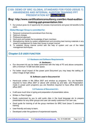 C109: DEMO OF BRC GLOBAL STANDARD FOR FOOD (ISSUE 7)
AWARENESS AND INTERNAL AUDITOR TRAINING PPT
PRESENTATION KIT Price 290 USD
Buy: http://www.certificationconsultancy.com/brc-food-auditor-
training-ppt-presentation.htm
www.CertificationConsultancy.com E mail Sales@certificationconsultancy.com Tele: +91-79-2656 5405 Page 5 of 5
7. Our product gives lot of opportunity for process improvements and gives full benefits to the
users.
Global Manager Group is committed for:
1. Personal involvement & commitment from first day
2. Optimum charges
3. Professional approach
4. Hard work and update the knowledge of team members
5. Strengthening clients by system establishment and providing best training materials in any
areas of management to make their house in proper manner
6. To establish strong internal control with the help of system and use of the latest
management techniques.
3.1 Hardware and Software Requirements
A. Hardware:-
 Our document kit can be better performed with the help of P3 and above computers
with a minimum 10 GB hard disk space.
 For better visual impact of the power point Document you may keep the setting of
colour image at high colour.
B. Software used in Document kit
 Hand-outs written in Ms Office 2007 and window xp programs. You are therefore
required to have office 2007 or above with window xp and later. and Presentation
made in power point programs you are therefore required to have office 2003 and
office 2007.
3.2 Features of Document kit:-
 It will save much time in typing and preparation of presentation alone.
 Written in Plain English
 Easily customized by you to add audio clips in the local language etc to prepare
presentation for any other groups and user can easily customize it for own use.
 Good guide for training of all the group members for BRC food (issue 7) awareness
training.
 User-friendly and easy to learn.
 Developed under the guidance of experienced experts.
Chapter-3.0 USER FUNCTION
 