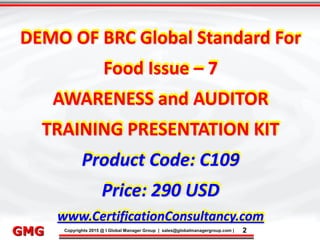 9/9/2015 2
Click to edit Master title style
• Click to edit Master text styles
– Second level
• Third level
– Fourth level
» Fifth level
9/9/2015 2
Punyam Management Services Pvt. Ltd.
Punyam
Click to edit Master title style
• Click to edit Master text styles
• Second level
• Third level
• Fourth level
• Fifth level
Copyrights 2015 @ I Global Manager Group | sales@globalmanagergroup.com | 2GMG
DEMO OF BRC Global Standard For
Food Issue – 7
AWARENESS and AUDITOR
TRAINING PRESENTATION KIT
Product Code: C109
Price: 290 USD
www.CertificationConsultancy.com
 