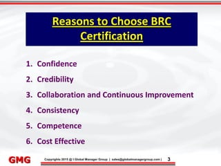 9/9/2015 3
Click to edit Master title style
• Click to edit Master text styles
– Second level
• Third level
– Fourth level
» Fifth level
9/9/2015 3
Punyam Management Services Pvt. Ltd.
Punyam
Click to edit Master title style
• Click to edit Master text styles
• Second level
• Third level
• Fourth level
• Fifth level
Copyrights 2015 @ I Global Manager Group | sales@globalmanagergroup.com | 3GMG
1. Confidence
2. Credibility
3. Collaboration and Continuous Improvement
4. Consistency
5. Competence
6. Cost Effective
Reasons to Choose BRC
Certification
 