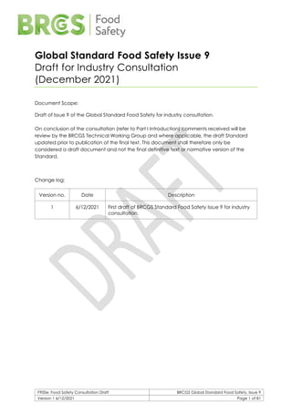 F900e: Food Safety Consultation Draft BRCGS Global Standard Food Safety, Issue 9
Version 1 6/12/2021 Page 1 of 81
Global Standard Food Safety Issue 9
Draft for Industry Consultation
(December 2021)
Document Scope:
Draft of Issue 9 of the Global Standard Food Safety for industry consultation.
On conclusion of the consultation (refer to Part I Introduction) comments received will be
review by the BRCGS Technical Working Group and where applicable, the draft Standard
updated prior to publication of the final text. This document shall therefore only be
considered a draft document and not the final definitive text or normative version of the
Standard.
Change log:
Version no. Date Description
1 6/12/2021 First draft of BRCGS Standard Food Safety Issue 9 for industry
consultation.
 