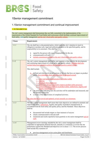 F900e: Food Safety Consultation Draft BRCGS Global Standard Food Safety, Issue 9
Version 1 6/12/2021 Page 10 of 81
1Senior management commitment
1.1Senior management commitment and continual improvement
 FUNDAMENTAL
The site’s senior management shall demonstrate they are fully committed to the implementation of the
requirements of the Global Standard for Food Safety and to processes which facilitate continual improvement of
food safety, and quality management and the site’s food safety and quality culture.
Clause Requirements
1.1.1 The site shall have a documented policy which states the site’s intention to meet its
obligation to produce safe, legal and authentic products to the specified quality, and its
responsibility to its customers. This shall be:
• signed by the person with overall responsibility for the site
• communicated to all staff
• include commitment to improve the site’s food safety and quality culture
1.1.2 The site’s senior management shall define and maintain a clear plan for the development
and continuing improvement of a food safety and quality culture. The plan shall also
include behaviours needed to achieve the intended positive culture change.
This shall include:
• defined activities involving all sections of the site that have an impact on product
safety. As a minimum, these activities shall be designed around:
o clear and open communication on product safety
o training
o feedback from employees
o behaviour changes required to improve product safety processes
o performance measurement on product safety, authenticity, legality and
quality related activities
• an action plan indicating how the activities will be undertaken and measured, and
the intended timescales
• a review of the effectiveness of completed activities.
The plan shall be reviewed and updated, at least annually at a minimum.
1.1.3 The site’s senior management shall ensure that clear objectives are defined to maintain and
improve the safety, authenticity, legality and quality of products manufactured, in
accordance with the food safety and quality policy and this Standard. These objectives
shall be:
• documented and include targets or clear measures of success
• clearly communicated to relevant staff
• monitored and results reported at least quarterly to site senior management and all
staff.
1.1.4 Management review meetings attended by the site’s senior management shall be
undertaken at appropriate planned intervals, annually at a minimum, to review the site
performance against the Standard and objectives set in clause 1.1.3. The review process
shall include the evaluation of:
• previous management review action plans and timeframes
 