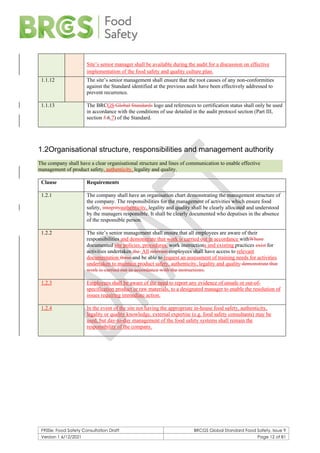 F900e: Food Safety Consultation Draft BRCGS Global Standard Food Safety, Issue 9
Version 1 6/12/2021 Page 12 of 81
Site’s senior manager shall be available during the audit for a discussion on effective
implementation of the food safety and quality culture plan.
1.1.12 The site’s senior management shall ensure that the root causes of any non-conformities
against the Standard identified at the previous audit have been effectively addressed to
prevent recurrence.
1.1.13 The BRCGS Global Standards logo and references to certification status shall only be used
in accordance with the conditions of use detailed in the audit protocol section (Part III,
section 5.6.7) of the Standard.
1.2Organisational structure, responsibilities and management authority
The company shall have a clear organisational structure and lines of communication to enable effective
management of product safety, authenticity, legality and quality.
Clause Requirements
1.2.1 The company shall have an organisation chart demonstrating the management structure of
the company. The responsibilities for the management of activities which ensure food
safety, integrityauthenticity, legality and quality shall be clearly allocated and understood
by the managers responsible. It shall be clearly documented who deputises in the absence
of the responsible person.
1.2.2 The site’s senior management shall ensure that all employees are aware of their
responsibilities and demonstrate that work is carried out in accordance withWhere
documented site policies, procedures, work instructions and existing practices exist for
activities undertaken.the All relevant employees shall have access to relevant
documentation these and be able to request an assessment of training needs for activities
undertaken to maintain product safety, authenticity, legality and quality demonstrate that
work is carried out in accordance with the instructions.
1.2.3 Employees shall be aware of the need to report any evidence of unsafe or out-of-
specification product or raw materials, to a designated manager to enable the resolution of
issues requiring immediate action.
1.2.4 In the event of the site not having the appropriate in-house food safety, authenticity,
legality or quality knowledge, external expertise (e.g. food safety consultants) may be
used, but day-to-day management of the food safety systems shall remain the
responsibility of the company.
 