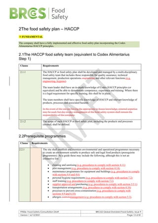 F900e: Food Safety Consultation Draft BRCGS Global Standard Food Safety, Issue 9
Version 1 6/12/2021 Page 13 of 81
2The food safety plan – HACCP
 FUNDAMENTAL
The company shall have a fully implemented and effective food safety plan incorporating the Codex
Alimentarius HACCP principles.
2.1The HACCP food safety team (equivalent to Codex Alimentarius
Step 1)
Clause Requirements
2.1.1 The HACCP or food safety plan shall be developed and managed by a multi-disciplinary
food safety team that includes those responsible for quality assurance, technical
management, production operations, engineering and other relevant functions (e.g.
engineering, hygiene).
The team leader shall have an in-depth knowledge of Codex HACCP principles (or
equivalent) and be able to demonstrate competence, experience and training. Where there
is a legal requirement for specific training, this shall be in place.
The team members shall have specific knowledge of HACCP and relevant knowledge of
products, processes and associated hazards.
In the event of the site not having the appropriate in-house knowledge, external expertise
may be used, but day-to-day management of the food safety system shall remain the
responsibility of the company.
2.1.2 The scope of each HACCP or food safety plan, including the products and processes
covered, shall be defined.
2.2Prerequisite programmes
Clause Requirements
2.2.1 The site shall establish and maintain environmental and operational programmes necessary
to create an environment suitable to produce safe and legal food products (prerequisite
programmes). As a guide these may include the following, although this is not an
exhaustive list:
• cleaning and sanitising (e.g. procedures to comply with section 4.11)
• pest management (e.g. procedures to comply with section 4.14)
• maintenance programmes for equipment and buildings (e.g. procedures to comply
with sections 4.4 and 4.6)
• personal hygiene requirements (e.g. procedures to comply with section 7.2)
• staff training (e.g. procedures to comply with section 7.1)
• supplier approval and purchasing (e.g. procedures to comply with section 3.5.1)
• transportation arrangements (e.g. procedures to comply with section 4.16)
• processes to prevent cross-contamination (e.g. procedures to comply with
sections 4.9 and 4.10)
• allergen controlsmanagement (e.g. procedures to comply with section 5.3).
 