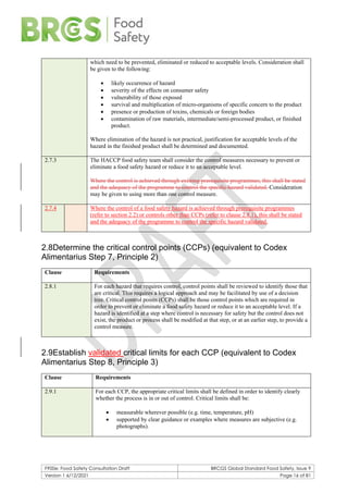 F900e: Food Safety Consultation Draft BRCGS Global Standard Food Safety, Issue 9
Version 1 6/12/2021 Page 16 of 81
which need to be prevented, eliminated or reduced to acceptable levels. Consideration shall
be given to the following:
• likely occurrence of hazard
• severity of the effects on consumer safety
• vulnerability of those exposed
• survival and multiplication of micro-organisms of specific concern to the product
• presence or production of toxins, chemicals or foreign bodies
• contamination of raw materials, intermediate/semi-processed product, or finished
product.
Where elimination of the hazard is not practical, justification for acceptable levels of the
hazard in the finished product shall be determined and documented.
2.7.3 The HACCP food safety team shall consider the control measures necessary to prevent or
eliminate a food safety hazard or reduce it to an acceptable level.
Where the control is achieved through existing prerequisite programmes, this shall be stated
and the adequacy of the programme to control the specific hazard validated. Consideration
may be given to using more than one control measure.
2.7.4 Where the control of a food safety hazard is achieved through prerequisite programmes
(refer to section 2.2) or controls other than CCPs (refer to clause 2.8.1), this shall be stated
and the adequacy of the programme to control the specific hazard validated.
2.8Determine the critical control points (CCPs) (equivalent to Codex
Alimentarius Step 7, Principle 2)
Clause Requirements
2.8.1 For each hazard that requires control, control points shall be reviewed to identify those that
are critical. This requires a logical approach and may be facilitated by use of a decision
tree. Critical control points (CCPs) shall be those control points which are required in
order to prevent or eliminate a food safety hazard or reduce it to an acceptable level. If a
hazard is identified at a step where control is necessary for safety but the control does not
exist, the product or process shall be modified at that step, or at an earlier step, to provide a
control measure.
2.9Establish validated critical limits for each CCP (equivalent to Codex
Alimentarius Step 8, Principle 3)
Clause Requirements
2.9.1 For each CCP, the appropriate critical limits shall be defined in order to identify clearly
whether the process is in or out of control. Critical limits shall be:
• measurable wherever possible (e.g. time, temperature, pH)
• supported by clear guidance or examples where measures are subjective (e.g.
photographs).
 