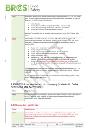F900e: Food Safety Consultation Draft BRCGS Global Standard Food Safety, Issue 9
Version 1 6/12/2021 Page 18 of 81
2.12.2 Procedures of verification shall be established to confirm that the HACCP or food safety
plan, including controls managed by prerequisite programmes, continues to be effective.
Examples of verification activities include:
• internal audits
• review of records where acceptable limits have been exceeded
• review of complaints by enforcement authorities or customers
• review of incidents of product withdrawal or recall.
Results of verification shall be recorded and communicated to the HACCP food safety
team.
2.12.3 The HACCP food safety team shall review the HACCP or food safety plan and
prerequisite programmes at least annually and prior to any changes which may affect
food safety. As a guide, these may include the following, although this is not an
exhaustive list:
• change in raw materials or supplier of raw materials
• change in ingredients/recipe
• change in processing conditions, process flow or equipment
• change in packaging, storage or distribution conditions
• change in consumer use
• emergence of a new risk (e.g. known adulteration of an ingredient or other
relevant, published information, such as the recall of a similar product)
• review following a significant product safety incident (e.g. a product recall)
• new developments in scientific information associated with ingredients, process
or product.
Appropriate changes resulting from the review shall be incorporated into the HACCP or
food safety plan and/or prerequisite programmes, fully documented and the validation
recorded.
Where appropriate, the changes shall also be reflected in the company’s product safety
policy and food safety objectives.
2.13HACCP documentation and record-keeping (equivalent to Codex
Alimentarius Step 12, Principle 7)
Clause Requirements
2.13.1 Documentation and record-keeping shall be sufficient to enable the site to verify that the
HACCP and food safety controls, including controls managed by prerequisite
programmes, are in place and maintained.
2.14Review the HACCP plan
Clause Requirements
2.14.1 The HACCP food safety team shall review the HACCP or food safety plan and
prerequisite programmes at least annually and prior to any changes which may affect
food safety. As a guide, these may include the following, although this is not an
exhaustive list:
• change in raw materials or supplier of raw materials
 
