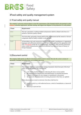 F900e: Food Safety Consultation Draft BRCGS Global Standard Food Safety, Issue 9
Version 1 6/12/2021 Page 20 of 81
3Food safety and quality management system
3.1Food safety and quality manual
The company’s processes and procedures to meet the requirements of this Standard shall be documented to allow
effective, consistent application, facilitate training, and support due diligence in the production of a safe product.
Clause Requirements
3.1.1 The site’s procedures, working methods and practices shall be collated in the form of a
printed or electronic quality manual.
3.1.2 The food safety and quality manual shall be fully implemented and the manual or relevant
components shall be readily available to relevant staff.
3.1.3 All procedures and work instructions shall be clearly legible, unambiguous, in appropriate
languages and sufficiently detailed to enable their correct application by appropriate staff.
This shall should include the use of photographs, diagrams or other pictorial instructions
where written communication alone is not sufficient (e.g. there are issues of literacy or
foreign language).
3.2Document control
The company shall operate an effective document control system to ensure that only the correct versions of
documents, including recording forms, are available and in use.
Clause Requirements
3.2.1 The company shall have a procedure to manage documents which form part of the food
safety and quality system. This shall include:
• a list of all controlled documents indicating the latest version number
• the method for the identification and authorisation of controlled documents
• a record of the reason for any changes or amendments to documents
• the system for the replacement of existing documents when these are updated.
Where documents are stored in electronic form these shall also be:
• stored securely (e.g. with authorised access, control of amendments, or password
protected)
• backed up to prevent loss.
 