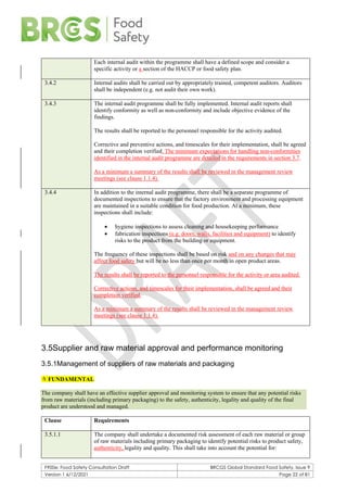F900e: Food Safety Consultation Draft BRCGS Global Standard Food Safety, Issue 9
Version 1 6/12/2021 Page 22 of 81
Each internal audit within the programme shall have a defined scope and consider a
specific activity or a section of the HACCP or food safety plan.
3.4.2 Internal audits shall be carried out by appropriately trained, competent auditors. Auditors
shall be independent (e.g. not audit their own work).
3.4.3 The internal audit programme shall be fully implemented. Internal audit reports shall
identify conformity as well as non-conformity and include objective evidence of the
findings.
The results shall be reported to the personnel responsible for the activity audited.
Corrective and preventive actions, and timescales for their implementation, shall be agreed
and their completion verified. The minimum expectations for handling non-conformities
identified in the internal audit programme are detailed in the requirements in section 3.7.
As a minimum a summary of the results shall be reviewed in the management review
meetings (see clause 1.1.4).
3.4.4 In addition to the internal audit programme, there shall be a separate programme of
documented inspections to ensure that the factory environment and processing equipment
are maintained in a suitable condition for food production. At a minimum, these
inspections shall include:
• hygiene inspections to assess cleaning and housekeeping performance
• fabrication inspections (e.g. doors, walls, facilities and equipment) to identify
risks to the product from the building or equipment.
The frequency of these inspections shall be based on risk and on any changes that may
affect food safety but will be no less than once per month in open product areas.
The results shall be reported to the personnel responsible for the activity or area audited.
Corrective actions, and timescales for their implementation, shall be agreed and their
completion verified.
As a minimum a summary of the results shall be reviewed in the management review
meetings (see clause 1.1.4).
3.5Supplier and raw material approval and performance monitoring
3.5.1Management of suppliers of raw materials and packaging
 FUNDAMENTAL
The company shall have an effective supplier approval and monitoring system to ensure that any potential risks
from raw materials (including primary packaging) to the safety, authenticity, legality and quality of the final
product are understood and managed.
Clause Requirements
3.5.1.1 The company shall undertake a documented risk assessment of each raw material or group
of raw materials including primary packaging to identify potential risks to product safety,
authenticity, legality and quality. This shall take into account the potential for:
 