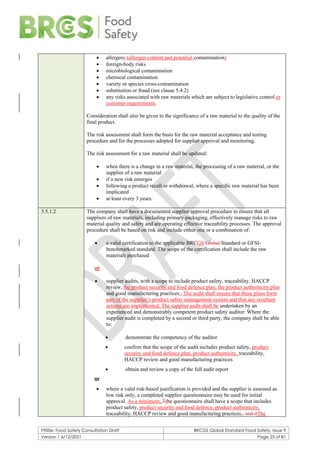 F900e: Food Safety Consultation Draft BRCGS Global Standard Food Safety, Issue 9
Version 1 6/12/2021 Page 23 of 81
• allergens (allergen content and potential contamination)
• foreign-body risks
• microbiological contamination
• chemical contamination
• variety or species cross-contamination
• substitution or fraud (see clause 5.4.2)
• any risks associated with raw materials which are subject to legislative control or
customer requirements.
Consideration shall also be given to the significance of a raw material to the quality of the
final product.
The risk assessment shall form the basis for the raw material acceptance and testing
procedure and for the processes adopted for supplier approval and monitoring.
The risk assessment for a raw material shall be updated:
• when there is a change in a raw material, the processing of a raw material, or the
supplier of a raw material
• if a new risk emerges
• following a product recall or withdrawal, where a specific raw material has been
implicated
• at least every 3 years.
3.5.1.2 The company shall have a documented supplier approval procedure to ensure that all
suppliers of raw materials, including primary packaging, effectively manage risks to raw
material quality and safety and are operating effective traceability processes. The approval
procedure shall be based on risk and include either one or a combination of:
• a valid certification to the applicable BRCGS Global Standard or GFSI-
benchmarked standard. The scope of the certification shall include the raw
materials purchased
or
• supplier audits, with a scope to include product safety, traceability, HACCP
review, the product security and food defence plan, the product authenticity plan
and good manufacturing practices., The audit shall ensure that these plans form
part of the supplier’s product safety management system and that any resultant
actions are implemented. The supplier audit shall be undertaken by an
experienced and demonstrably competent product safety auditor. Where the
supplier audit is completed by a second or third party, the company shall be able
to:
• demonstrate the competency of the auditor
• confirm that the scope of the audit includes product safety, product
security and food defence plan, product authenticity, traceability,
HACCP review and good manufacturing practices
• obtain and review a copy of the full audit report
or
• where a valid risk-based justification is provided and the supplier is assessed as
low risk only, a completed supplier questionnaire may be used for initial
approval. As a minimum, Tthe questionnaire shall have a scope that includes
product safety, product security and food defence, product authenticity,
traceability, HACCP review and good manufacturing practices., and itThe
 