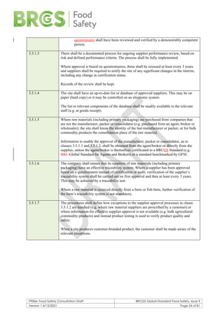 F900e: Food Safety Consultation Draft BRCGS Global Standard Food Safety, Issue 9
Version 1 6/12/2021 Page 24 of 81
questionnaire shall have been reviewed and verified by a demonstrably competent
person.
3.5.1.3 There shall be a documented process for ongoing supplier performance review, based on
risk and defined performance criteria. The process shall be fully implemented.
Where approval is based on questionnaires, these shall be reissued at least every 3 years
and suppliers shall be required to notify the site of any significant changes in the interim,
including any change in certification status.
Records of the review shall be kept.
3.5.1.4 The site shall have an up-to-date list or database of approved suppliers. This may be on
paper (hard copy) or it may be controlled on an electronic system.
The list or relevant components of the database shall be readily available to the relevant
staff (e.g. at goods receipt).
3.5.1.5 Where raw materials (including primary packaging) are purchased from companies that
are not the manufacturer, packer or consolidator (e.g. purchased from an agent, broker or
wholesaler), the site shall know the identity of the last manufacturer or packer, or for bulk
commodity products the consolidation place of the raw material.
Information to enable the approval of the manufacturer, packer or consolidator, as in
clauses 3.5.1.1 and 3.5.1.2, shall be obtained from the agent/broker or directly from the
supplier, unless the agent/broker is themselves certificated to a BRCGS Standard (e.g.
BRC Global Standard for Agents and Brokers) or a standard benchmarked by GFSI.
3.5.1.6 The company shall ensure that its suppliers of raw materials (including primary
packaging) have an effective traceability system. Where a supplier has been approved
based on a questionnaire instead of certification or audit, verification of the supplier’s
traceability system shall be carried out on first approval and then at least every 3 years.
This may be achieved by a traceability test.
Where a raw material is received directly from a farm or fish farm, further verification of
the farm’s traceability system is not mandatory.
3.5.1.7 The procedures shall define how exceptions to the supplier approval processes in clause
3.5.1.2 are handled (e.g. where raw material suppliers are prescribed by a customer) or
where information for effective supplier approval is not available (e.g. bulk agricultural
commodity products) and instead product testing is used to verify product quality and
safety.
When a site produces customer-branded product, the customer shall be made aware of the
relevant exceptions.
 