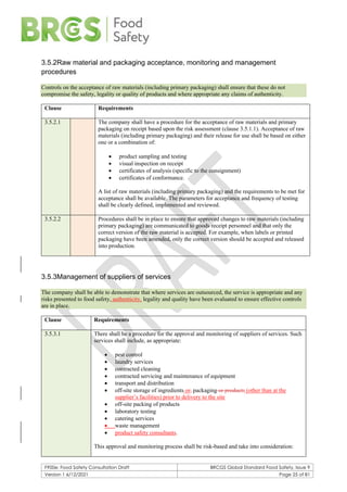 F900e: Food Safety Consultation Draft BRCGS Global Standard Food Safety, Issue 9
Version 1 6/12/2021 Page 25 of 81
3.5.2Raw material and packaging acceptance, monitoring and management
procedures
Controls on the acceptance of raw materials (including primary packaging) shall ensure that these do not
compromise the safety, legality or quality of products and where appropriate any claims of authenticity.
Clause Requirements
3.5.2.1 The company shall have a procedure for the acceptance of raw materials and primary
packaging on receipt based upon the risk assessment (clause 3.5.1.1). Acceptance of raw
materials (including primary packaging) and their release for use shall be based on either
one or a combination of:
• product sampling and testing
• visual inspection on receipt
• certificates of analysis (specific to the consignment)
• certificates of conformance.
A list of raw materials (including primary packaging) and the requirements to be met for
acceptance shall be available. The parameters for acceptance and frequency of testing
shall be clearly defined, implemented and reviewed.
3.5.2.2 Procedures shall be in place to ensure that approved changes to raw materials (including
primary packaging) are communicated to goods receipt personnel and that only the
correct version of the raw material is accepted. For example, when labels or printed
packaging have been amended, only the correct version should be accepted and released
into production.
3.5.3Management of suppliers of services
The company shall be able to demonstrate that where services are outsourced, the service is appropriate and any
risks presented to food safety, authenticity, legality and quality have been evaluated to ensure effective controls
are in place.
Clause Requirements
3.5.3.1 There shall be a procedure for the approval and monitoring of suppliers of services. Such
services shall include, as appropriate:
• pest control
• laundry services
• contracted cleaning
• contracted servicing and maintenance of equipment
• transport and distribution
• off-site storage of ingredients or, packaging or products (other than at the
supplier’s facilities) prior to delivery to the site
• off-site packing of products
• laboratory testing
• catering services
• waste management
• product safety consultants.
This approval and monitoring process shall be risk-based and take into consideration:
 