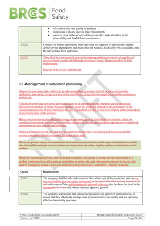 F900e: Food Safety Consultation Draft BRCGS Global Standard Food Safety, Issue 9
Version 1 6/12/2021 Page 26 of 81
• risk to the safety and quality of products
• compliance with any specific legal requirements
• potential risks to the security of the product (i.e. risks identified in the
vulnerability and food defence assessments).
3.5.3.2 Contracts or formal agreements shall exist with the suppliers of services that clearly
define service expectations and ensure that the potential food safety risks associated with
the service have been addressed.
3.5.3.3 There shall be a documented process for ongoing performance review of suppliers of
services, based on risk and defined performance criteria. The process shall be fully
implemented.
Records of the review shall be kept.
3.5.4Management of outsourced processing
Outsourced processing (also referred to as subcontracted processing) is defined as where intermediate
production, processing, storage or a step in the manufacture of a product is completed at another company or
another site.
It should be noted that outsourced processing refers to an intermediate step, therefore during outsourced
processing the product or partly processed product, leaves the site being audited for the completion of the
outsourced processing, before returning to the site. The audited site may or may not complete additional packing
or processing steps on the product.
Where raw materials receive additional storage or processing prior to their initial arrival onsite, this is not
considered outsourced processing, but should be managed by the site using supplier approval, raw material risk
assessments and raw material specifications.
Where a product leaves the site, and does not return to the site, this is not outsourced processing and the
activities completed off-site are outside the scope of the audit.
Where any process step in the manufacture of a product is outsourced to a third party or undertaken at another
site, this shall be managed to ensure it does not compromise the safety, legality, quality or authenticity of the
product.
Where any intermediate process step (including production, processing or storage) in the manufacture of a
product is outsourced to a third party or undertaken at another site, and subsequently returned to the site, this
shall be managed to ensure it does not compromise the product safety, authenticity, legality or quality.
Clause Requirements
3.5.4.1 The company shall be able to demonstrate that, where part of the production process (i.e.
any intermediate process step) is outsourced, or any part of the final packing is outsourced
and undertaken off-site and subsequently returned to the site, this has been declared to the
customerbrand owner and, where required, approval granted.
3.5.4.2 The company shall ensure that outsourced processors are approved and monitored, to
ensure that they effectively manage risks to product safety and quality and are operating
effective traceability processes.
 
