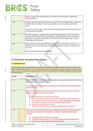 F900e: Food Safety Consultation Draft BRCGS Global Standard Food Safety, Issue 9
Version 1 6/12/2021 Page 28 of 81
quality or safety of the final products (e.g. chemical, microbiological, or physical or
allergen standards).
3.6.2 Accurate, up-to-date specifications shall be available for all finished products. These may
be in the form of a printed or electronic document, or part of an online specification
system.
They shall include key data to meet customer and legal requirements and assist the user in
the safe usage of the product.
3.6.3 Where the company is manufacturing customer-branded products, it shall seek formal
agreement of the finished product specifications. Where specifications are not formally
agreed then the company shall be able to demonstrate that it has taken steps to ensure
formal agreement is in place.
3.6.4 Specification review shall be sufficiently frequent to ensure that data is current or at a
minimum every 3 years, taking into account product changes, suppliers, regulations and
other risks.
Reviews and changes shall be documented.
3.7Corrective and preventive actions
 FUNDAMENTAL
The site shall be able to demonstrate that it uses the information from identified failures in the food safety and
quality management system (e.g. non-conforming products, internal audits, complaints, product recalls, product
testing, second- and third-party audits and online reviews) to completemake necessary corrective actionsons and
prevent recurrence.
Clause Requirements
3.7.1 The site shall have a procedure for handling and correcting failures identified in the food
safety and quality management system.
The site procedures shall include the completion of root cause analysis and handling of
preventive action.
3.7.2 Where a non-conformity places the safety, legality or quality of products at risk, this
shall be investigated and recorded including:
• clear documentation of the non-conformity
• assessment of consequences by a suitably competent and authorised person
• the action to address the immediate issue – review this clause as per feedback.
• an appropriate timescale for correction and preventive action?
• the person responsible for correction
• verification that the correction has been implemented and is effective.
3.7.2 Where a non-conformity places the safety, authenticity or legality of a product at risk, or
where there is an adverse trend in quality, this shall be investigated and recorded
including:
• clear documentation of the non-conformity
• assessment of consequences by a suitably competent and authorised person
• the corrective action to address the immediate issue
 
