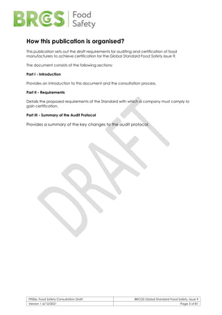 F900e: Food Safety Consultation Draft BRCGS Global Standard Food Safety, Issue 9
Version 1 6/12/2021 Page 3 of 81
How this publication is organised?
This publication sets out the draft requirements for auditing and certification of food
manufacturers to achieve certification for the Global Standard Food Safety Issue 9.
The document consists of the following sections:
Part I - Introduction
Provides an introduction to this document and the consultation process.
Part II - Requirements
Details the proposed requirements of the Standard with which a company must comply to
gain certification.
Part III - Summary of the Audit Protocol
Provides a summary of the key changes to the audit protocol.
 
