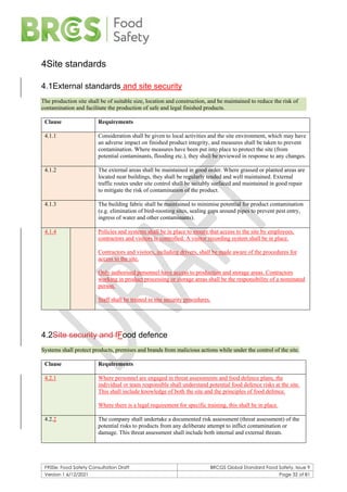 F900e: Food Safety Consultation Draft BRCGS Global Standard Food Safety, Issue 9
Version 1 6/12/2021 Page 32 of 81
4Site standards
4.1External standards and site security
The production site shall be of suitable size, location and construction, and be maintained to reduce the risk of
contamination and facilitate the production of safe and legal finished products.
Clause Requirements
4.1.1 Consideration shall be given to local activities and the site environment, which may have
an adverse impact on finished product integrity, and measures shall be taken to prevent
contamination. Where measures have been put into place to protect the site (from
potential contaminants, flooding etc.), they shall be reviewed in response to any changes.
4.1.2 The external areas shall be maintained in good order. Where grassed or planted areas are
located near buildings, they shall be regularly tended and well maintained. External
traffic routes under site control shall be suitably surfaced and maintained in good repair
to mitigate the risk of contamination of the product.
4.1.3 The building fabric shall be maintained to minimise potential for product contamination
(e.g. elimination of bird-roosting sites, sealing gaps around pipes to prevent pest entry,
ingress of water and other contaminants).
4.1.4 Policies and systems shall be in place to ensure that access to the site by employees,
contractors and visitors is controlled. A visitor recording system shall be in place.
Contractors and visitors, including drivers, shall be made aware of the procedures for
access to the site.
Only authorised personnel have access to production and storage areas. Contractors
working in product processing or storage areas shall be the responsibility of a nominated
person.
Staff shall be trained in site security procedures.
4.2Site security and fFood defence
Systems shall protect products, premises and brands from malicious actions while under the control of the site.
Clause Requirements
4.2.1 Where personnel are engaged in threat assessments and food defence plans, the
individual or team responsible shall understand potential food defence risks at the site.
This shall include knowledge of both the site and the principles of food defence.
Where there is a legal requirement for specific training, this shall be in place.
4.2.2 The company shall undertake a documented risk assessment (threat assessment) of the
potential risks to products from any deliberate attempt to inflict contamination or
damage. This threat assessment shall include both internal and external threats.
 