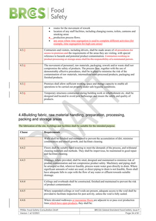 F900e: Food Safety Consultation Draft BRCGS Global Standard Food Safety, Issue 9
Version 1 6/12/2021 Page 34 of 81
• routes for the movement of rework
• location of any staff facilities, including changing rooms, toilets, canteens and
smoking areas
• production process flows.
• any areas where time segregation is used to complete different activities (for
example, time segregation for high-care areas)
4.3.3 Contractors and visitors, including drivers, shall be made aware of all procedures for
access to premises and the requirements of the areas they are visiting, with special
reference to hazards and potential product contamination. Contractors working in
product processing or storage areas shall be the responsibility of a nominated person.
4.3.4 The movement of personnel, raw materials, packaging, rework and/or waste shall not
compromise the safety of products. The process flow, together with the use of
demonstrably effective procedures, shall be in place to minimise the risk of the
contamination of raw materials, intermediate/semi-processed products, packaging and
finished products.
4.3.5 Premises shall allow sufficient working space and storage capacity to enable all
operations to be carried out properly under safe hygienic conditions.
4.3.6 Temporary structures constructed during building work or refurbishment etc. shall be
designed and located to avoid pest harbourage and ensure the safety and quality of
products.
4.4Building fabric, raw material handling, preparation, processing,
packing and storage areas
The fabrication of the site, buildings and facilities shall be suitable for the intended purpose.
Clause Requirements
4.4.1 Walls shall be finished and maintained to prevent the accumulation of dirt, minimise
condensation and mould growth, and facilitate cleaning.
4.4.2 Floors shall be suitably hard-wearing to meet the demands of the process, and withstand
cleaning materials and methods. They shall be impervious, be maintained in good repair
and facilitate cleaning.
4.4.3 Drainage, where provided, shall be sited, designed and maintained to minimise risk of
product contamination and not compromise product safety. Machinery and piping shall
be arranged so that, wherever feasible, process waste water goes directly to drain. Where
significant amounts of water are used, or direct piping to drain is not feasible, floors shall
have adequate falls to cope with the flow of any water or effluent towards suitable
drainage.
4.4.4 Ceilings and overheads shall be constructed, finished and maintained to prevent the risk
of product contamination.
4.4.5 Where suspended ceilings or roof voids are present, adequate access to the void shall be
provided to facilitate inspection for pest activity, unless the void is fully sealed.
4.4.6 Where elevated walkways or mezzanine floors are adjacent to or pass over production
lines which have open products, they shall be:
 