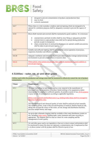 F900e: Food Safety Consultation Draft BRCGS Global Standard Food Safety, Issue 9
Version 1 6/12/2021 Page 35 of 81
• designed to prevent contamination of products and production lines
• easy to clean
• correctly maintained.
4.4.7 Where there is a risk to product, windows and roof glazing which are designed to be
opened for ventilation purposes shall be adequately screened to prevent the ingress of
pests.
4.4.8 Doors (both internal and external) shall be maintained in good condition. At a minimum:
• external doors and dock levellers shall be close fitting or adequately proofed
• external doors to open product areas shall not be opened during production
periods except in emergencies
• where external doors to enclosed product areas are opened, suitable precautions
shall be taken to prevent pest ingress.
4.4.9 Suitable and sufficient lighting shall be provided for correct operation of processes,
inspection of product and effective cleaning.
4.4.10 Adequate ventilation and extraction shall be provided in product storage and processing
environments to prevent condensation or excessive dust.
4.4.11 Where plastic strip curtains are present, these shall be maintained in good condition to
prevent pest ingress.
4.5Utilities – water, ice, air and other gases
Utilities used within the production and storage areas shall be monitored to effectively control the risk of product
contamination.
Clause Requirements
4.5.1 All water (including ice and steam) used as a raw material in the manufacture of
processed food, the preparation of product, hand-washing or for equipment or plant
cleaning shall be supplied in sufficient quantity, be potable at point of use, fit for purpose
or pose no risk of contamination according to applicable legislation.
Where water is stored and handled onsite (e.g. holding tanks) these shall be managed to
minimise food safety risks.
The microbiological and chemical quality of water shall be analysed at least annually.
The sampling points, scope of the test and frequency of analysis shall be based on risk,
taking into account the source of the water, on-site storage and distribution facilities,
previous sample history and usage.
4.5.2 An up-to-date schematic diagram shall be available of the water distribution system on
site, including water source, holding tanks, water treatment and water recycling as
appropriate. The diagram shall be used as a basis for water sampling and the
management of water quality.
4.5.3 Air and other gases used as an ingredient or that are in direct contact with products shall
be monitored to ensure this does not represent a contamination risk. Compressed air that
is in direct contact with the product shall be filtered at point of use.
 