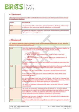 F900e: Food Safety Consultation Draft BRCGS Global Standard Food Safety, Issue 9
Version 1 6/12/2021 Page 36 of 81
4.6Equipment
All food-processing equipment shall be suitable for the intended purpose and shall be used to minimise the risk
of contamination of product.
Clause Requirements
4.6.1 All equipment shall be constructed of appropriate materials. The design and placement
of equipment shall ensure it can be effectively cleaned and maintained.
4.6.2 Equipment that is in direct contact with food shall be suitable for food contact and meet
legal requirements where applicable.
4.6Equipment
All production and product handling equipment shall be suitable for the intended purpose and shall be used to
minimise the risk of contamination of product.
4.6.1 There shall be a documented purchase specification for any new equipment detailing the
site requirements for the equipment. This may, for example, include:
• any relevant legislation
• where applicable, requirements for food contact surfaces to meet legal
requirements
• details of intended use of the equipment and the type of materials it will be
handling
The supplier should provide evidence that equipment meets these site requirements prior
to supply.
4.6.2 A documented, risk-based, commissioning procedure shall be in place to ensure that food
safety and integrity is maintained during the installation of new equipment.
Installation work shall be followed by a documented hygiene clearance procedure.
New equipment shall be inspected by an authorised member of staff, before being
accepted into operation.
The commissioning procedure shall include the update of any other site procedures that
are affected by the new equipment, for example, training, operating procedures, cleaning,
environmental monitoring, maintenance schedules or internal audits.
The design and placement of equipment shall ensure that it can be effectively cleaned
and maintained.
4.6.3 The design and construction of equipment shall be based on risk, to prevent product
contamination. For example the use of the correct seals, impervious surfaces or smooth
welds and joints, where they are exposed to product and could otherwise result in
foreign-body, microbiological or allergen contamination of the product.
Equipment that is in direct contact with food shall be suitable for food contact and meet
legal requirements where applicable.
4.6.4 A procedure shall be in place to manage the movement of static equipment in production
areas.
 