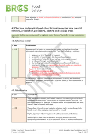 F900e: Food Safety Consultation Draft BRCGS Global Standard Food Safety, Issue 9
Version 1 6/12/2021 Page 39 of 81
food poisoning, or the use of allergenic ingredients or introduction of new allergenic
material to the site).
4.9Chemical and physical product contamination control: raw material
handling, preparation, processing, packing and storage areas
Appropriate facilities and procedures shall be in place to control the risk of chemical or physical contamination
of product.
4.9.1Chemical control
Clause Requirements
4.9.1.1 Processes shall be in place to manage the use, storage and handling of non-food
chemicals to prevent chemical contamination. These shall include, at a minimum:
• an approved list of chemicals for purchase
• availability of material safety data sheets and specifications
• confirmation of suitability for use in a food-processing environment
• avoidance of strongly scented products
• the labelling and/or identification of containers of chemicals at all times
• a designated storage area (separate from chemicals used as raw materials in
products) with restricted access to authorised personnel
• use by trained personnel only.
• procedures to manage any spills
• procedures for the safe, legal disposal or return, of obsolete or out-of-date
chemicals and empty chemical containers
4.9.1.2 Where strongly scented or taint-forming materials have to be used, for instance for
building work, procedures shall be in place to prevent the risk of taint contamination of
products.
4.9.2Metal control
Clause Requirements
4.9.2.1 There shall be a documented policy for the controlled use and storage of sharp metal
implements including knives, cutting blades on equipment, needles and wires. This
shall include a record of inspection for damage and the investigation of any lost items.
Snap-off blade knives shall not be used.
4.9.2.2 The purchase of ingredients and packaging which use staples or other foreign-body
hazards as part of the packaging materials shall be avoided.
Staples, paper clips and drawing pins shall not be used in open product areas.
Where staples or other items are present as packaging materials or closures,
appropriate precautions shall be taken to minimise the risk of product contamination.
 