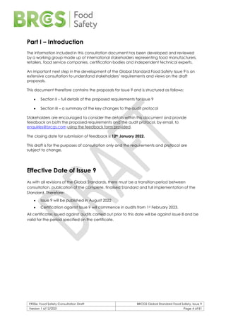 F900e: Food Safety Consultation Draft BRCGS Global Standard Food Safety, Issue 9
Version 1 6/12/2021 Page 4 of 81
Part I – Introduction
The information included in this consultation document has been developed and reviewed
by a working group made up of international stakeholders representing food manufacturers,
retailers, food service companies, certification bodies and independent technical experts.
An important next step in the development of the Global Standard Food Safety Issue 9 is an
extensive consultation to understand stakeholders’ requirements and views on the draft
proposals.
This document therefore contains the proposals for Issue 9 and is structured as follows:
• Section II – full details of the proposed requirements for Issue 9
• Section III – a summary of the key changes to the audit protocol
Stakeholders are encouraged to consider the details within this document and provide
feedback on both the proposed requirements and the audit protocol, by email, to
enquiries@brcgs.com using the feedback form provided.
The closing date for submission of feedback is 12th January 2022.
This draft is for the purposes of consultation only and the requirements and protocol are
subject to change.
Effective Date of Issue 9
As with all revisions of the Global Standards, there must be a transition period between
consultation, publication of the complete, finalised Standard and full implementation of the
Standard. Therefore:
• Issue 9 will be published in August 2022
• Certification against Issue 9 will commence in audits from 1st February 2023.
All certificates issued against audits carried out prior to this date will be against Issue 8 and be
valid for the period specified on the certificate.
 