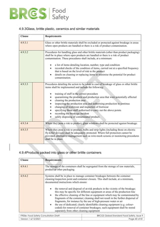 F900e: Food Safety Consultation Draft BRCGS Global Standard Food Safety, Issue 9
Version 1 6/12/2021 Page 40 of 81
4.9.3Glass, brittle plastic, ceramics and similar materials
Clause Requirements
4.9.3.1 Glass or other brittle materials shall be excluded or protected against breakage in areas
where open products are handled or there is a risk of product contamination.
4.9.3.2 Procedures for handling glass and other brittle materials (other than product packaging)
shall be in place where open products are handled or there is a risk of product
contamination. These procedures shall include, at a minimum:
• a list of items detailing location, number, type and condition
• recorded checks of the condition of items, carried out at a specified frequency
that is based on the level of risk to the product
• details on cleaning or replacing items to minimise the potential for product
contamination.
4.9.3.3 Procedures detailing the action to be taken in case of breakage of glass or other brittle
items shall be implemented and include the following:
• training of staff in the correct procedure
• quarantining the products and production area that were potentially affected
• cleaning the production area
• inspecting the production area and authorising production to continue
• changing of workwear and inspection of footwear
• specifying those staff authorised to carry out the above points
• recording the breakage incident
• safely disposing of contaminated product.
4.9.3.4 Where they pose a risk to product, glass windows shall be protected against breakage.
4.9.3.5 Where they pose a risk to product, bulbs and strip lights (including those on electric
fly-killer devices) shall be adequately protected. Where full protection cannot be
provided, alternative management such as wire-mesh screens or monitoring procedures
shall be in place.
4.9.4Products packed into glass or other brittle containers
Clause Requirements
4.9.4.1 The storage of the containers shall be segregated from the storage of raw materials,
product or other packaging.
4.9.4.2 Systems shall be in place to manage container breakages between the container
cleaning/inspection point and container closure. This shall include, at a minimum,
documented instructions which ensure:
• the removal and disposal of at-risk products in the vicinity of the breakage;
this may be specific for different equipment or areas of the production line
• the effective cleaning of the line or equipment which may be contaminated by
fragments of the container; cleaning shall not result in the further dispersal of
fragments, for instance by the use of high-pressure water or air
• the use of dedicated, clearly identifiable cleaning equipment (e.g. colour-
coded) for removal of container breakages; such equipment shall be stored
separately from other cleaning equipment
 
