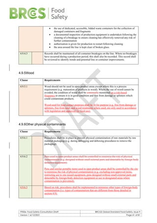 F900e: Food Safety Consultation Draft BRCGS Global Standard Food Safety, Issue 9
Version 1 6/12/2021 Page 41 of 81
• the use of dedicated, accessible, lidded waste containers for the collection of
damaged containers and fragments
• a documented inspection of production equipment is undertaken following the
cleaning of a breakage to ensure cleaning has effectively removed any risk of
further contamination
• authorisation is given for production to restart following cleaning
• the area around the line is kept clear of broken glass.
4.9.4.3 Records shall be maintained of all container breakages on the line. Where no breakages
have occurred during a production period, this shall also be recorded. This record shall
be reviewed to identify trends and potential line or container improvements.
4.9.5Wood
Clause Requirements
4.9.5.1 Wood should not be used in open product areas except where this is a process
requirement (e.g. maturation of products in wood). Where the use of wood cannot be
avoided, the condition of wood shall be continually monitored on a risk-based
frequency to ensure it is in good condition and free from damage or splinters which
could contaminate products.
Wood used for food contact purposes shall be fit for purpose (e.g. free from damage or
splinters, free from taint, and wood treatments where used, are only used in accordance
with legislation and approved for food use).
4.9.6Other physical contaminants
Clause Requirements
4.9.6.1 Procedures shall be in place to prevent physical contamination of raw materials by raw
material packaging (e.g. during debagging and deboxing procedures to remove the
packaging).
4.9.6.2 Pens used in open product areas shall be controlled to minimise the risk of physical
contamination (e.g. designed without small external parts and detectable by foreign-body
detection equipment).
Pens and similar portable items used in open product areas shall be controlled by the site
to minimise the risk of physical contamination (e.g. excluding non-approved items,
restricting use to site issued equipment, pens designed without small external parts and
detectable by foreign-body detection equipment or use in designated areas where
contamination is prevented).
4.9.6.3 Based on risk, procedures shall be implemented to minimise other types of foreign-body
contamination (i.e. types of contamination that are different from those detailed in
section 4.9).
 