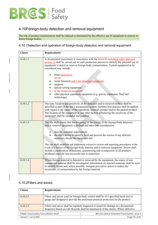 F900e: Food Safety Consultation Draft BRCGS Global Standard Food Safety, Issue 9
Version 1 6/12/2021 Page 42 of 81
4.10Foreign-body detection and removal equipment
The risk of product contamination shall be reduced or eliminated by the effective use of equipment to remove or
detect foreign bodies.
4.10.1Selection and operation of foreign-body detection and removal equipment
Clause Requirements
4.10.1.1 A documented assessment in association with the HACCP studyfood safety plan (see
section 2) shall be carried out on each production process to identify the potential use of
equipment to detect or remove foreign-body contamination. Typical equipment to be
considered may include:
• filters and sieves
sieves
• metal detection and x-ray detection equipment
• magnets
• optical sorting equipment
• X-ray detection equipment
• other physical separation equipment (e.g. gravity separation, fluid bed
technology).
4.10.1.2 The type, location and sensitivity of the detection and/or removal method shall be
specified as part of the site’s documented system. Industry best practice shall be applied
with regard to the nature of the ingredient, material, product and/or the packed product.
The location of the equipment or any other factors influencing the sensitivity of the
equipment shall be validated and justified.
4.10.1.3 The site shall ensure that the frequency of the testing of the foreign-body detection
and/or removal equipment is defined and takes into consideration:
• specific customer requirements
• the site’s ability to identify, hold and prevent the release of any affected
materials, should the equipment fail.
The site shall establish and implement corrective action and reporting procedures in the
event of a failure of the foreign-body detector and/or removal equipment. Action shall
include a combination of isolation, quarantining and re-inspection of all products
produced since the last successful test or inspection.
4.10.1.4 Where foreign material is detected or removed by the equipment, the source of any
unexpected material shall be investigated. Information on rejected materials shall be used
to identify trends and, where possible, instigate preventive action to reduce the
occurrence of contamination by the foreign material.
4.10.2Filters and sieves
Clause Requirements
4.10.2.1 Filters and sieves used for foreign-body control shall be of a specified mesh size or
gauge and designed to provide the maximum practical protection for the product.
4.10.2.2 Filters and sieves shall be regularly inspected or tested for damage at a documented
frequency based on risk. Records shall be maintained of the checks. Where defective
 