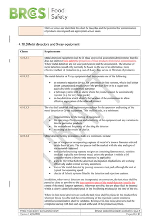 F900e: Food Safety Consultation Draft BRCGS Global Standard Food Safety, Issue 9
Version 1 6/12/2021 Page 43 of 81
filters or sieves are identified this shall be recorded and the potential for contamination
of products investigated and appropriate action taken.
4.10.3Metal detectors and X-ray equipment
Clause Requirements
4.10.3.1 Metal detection equipment shall be in place unless risk assessment demonstrates that this
does not improve food safetythe protection of final products from metal contamination.
Where metal detectors are not used justification shall be documented. The absence of
metal detection would only normally be based on the use of an alternative, more
effective method of protection (e.g. use of X-ray, fine sieves or filtration of products).
4.10.3.2 The metal detector or X-ray equipment shall incorporate one of the following:
• an automatic rejection device, for continuous in-line systems, which shall either
divert contaminated product out of the product flow or to a secure unit
accessible only to authorised personnel
• a belt stop system with an alarm where the product cannot be automatically
rejected (e.g. for very large packs)
• in-line detectors which identify the location of the contaminant to allow
effective segregation of the affected product.
4.10.3.3 The site shall establish and implement procedures for the operation and testing of the
metal detection or X-ray equipment. This shall include, at a minimum:
• responsibilities for the testing of equipment
• the operating effectiveness and sensitivity of the equipment and any variation to
this for particular products
• the methods and frequency of checking the detector
• recording of the results of checks.
4.10.3.4 Metal detector testing procedures shall, at a minimum, include:
• use of test pieces incorporating a sphere of metal of a known diameter selected
on the basis of risk. The test pieces shall be marked with the size and type of
test material contained
• tests carried out using separate test pieces containing ferrous metal, stainless
steel and typically non-ferrous metal, unless the product is within a foil
container where a ferrous-only test may be applicable
• a test to prove that both the detection and rejection mechanisms are working
effectively under normal working conditions
• tests of the metal detector by passing successive test packs through the unit at
typical line operating speed
• checks of failsafe systems fitted to the detection and rejection systems.
In addition, where metal detectors are incorporated on conveyors, the test piece shall be
passed as close as possible to the least sensitive area of the metal detector (usually the
centre of the metal detector aperture). Wherever possible, the test piece shall be inserted
within a clearly identified sample pack of the food being produced at the time of the test.
Where in-line metal detectors are used, the test piece shall be placed in the product flow
wherever this is possible and the correct timing of the rejection system to remove
identified contamination shall be validated. Testing of in-line metal detectors shall be
completed during both line start-up and at the end of the production period.
 