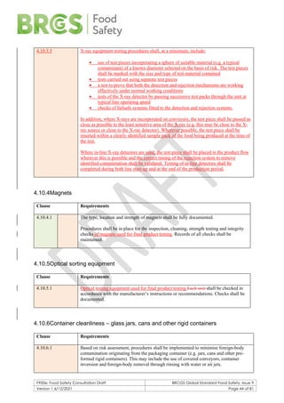 F900e: Food Safety Consultation Draft BRCGS Global Standard Food Safety, Issue 9
Version 1 6/12/2021 Page 44 of 81
4.10.3.5 X-ray equipment testing procedures shall, at a minimum, include:
• use of test pieces incorporating a sphere of suitable material (e.g. a typical
contaminant) of a known diameter selected on the basis of risk. The test pieces
shall be marked with the size and type of test material contained
• tests carried out using separate test pieces
• a test to prove that both the detection and rejection mechanisms are working
effectively under normal working conditions
• tests of the X-ray detector by passing successive test packs through the unit at
typical line operating speed
• checks of failsafe systems fitted to the detection and rejection systems.
In addition, where X-rays are incorporated on conveyors, the test piece shall be passed as
close as possible to the least sensitive area of the X-ray (e.g. this may be close to the X-
ray source or close to the X-ray detector). Wherever possible, the test piece shall be
inserted within a clearly identified sample pack of the food being produced at the time of
the test.
Where in-line X-ray detectors are used, the test piece shall be placed in the product flow
wherever this is possible and the correct timing of the rejection system to remove
identified contamination shall be validated. Testing of in-line detectors shall be
completed during both line start-up and at the end of the production period.
4.10.4Magnets
Clause Requirements
4.10.4.1 The type, location and strength of magnets shall be fully documented.
Procedures shall be in place for the inspection, cleaning, strength testing and integrity
checks of magnets used for final product testing. Records of all checks shall be
maintained.
4.10.5Optical sorting equipment
Clause Requirements
4.10.5.1 Optical testing equipment used for final product testing Each unit shall be checked in
accordance with the manufacturer’s instructions or recommendations. Checks shall be
documented.
4.10.6Container cleanliness – glass jars, cans and other rigid containers
Clause Requirements
4.10.6.1 Based on risk assessment, procedures shall be implemented to minimise foreign-body
contamination originating from the packaging container (e.g. jars, cans and other pre-
formed rigid containers). This may include the use of covered conveyors, container
inversion and foreign-body removal through rinsing with water or air jets.
 