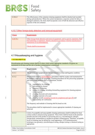 F900e: Food Safety Consultation Draft BRCGS Global Standard Food Safety, Issue 9
Version 1 6/12/2021 Page 45 of 81
4.10.6.2 The effectiveness of the container-cleaning equipment shall be checked and recorded
during each production. Where the system incorporates a rejection system for dirty or
damaged containers, the check shall incorporate a test of both the detection and effective
rejection of the test container.
4.10.7 Other foreign-body detection and removal equipment
Clause Requirements
4.10.75.1 Other foreign-body detection and removal equipment, such as gravity separation, fluid
bed technology or aspirators, shall be checked in accordance with the manufacturer’s
instructions or recommendations.
Checks shall be documented.
4.11Housekeeping and hygiene
 FUNDAMENTAL
Housekeeping and cleaning systems shall be in place which ensure appropriate standards of hygiene are
maintained at all times and the risk of product contamination is minimised.
Clause Requirements
4.11.1 The premises and equipment shall be maintained in a clean and hygienic condition.
4.11.2 Documented cleaning and disinfection procedures shall be in place and maintained for
the building, plant and all equipment. Cleaning procedures for the processing equipment
and food contact surfaces shall, at a minimum, include:
• responsibility for cleaning
• item/area to be cleaned
• frequency of cleaning
• method of cleaning, including dismantling equipment for cleaning purposes
where required
• cleaning chemicals and concentrations
• cleaning materials to be used
• cleaning records (including records for completion and sign-off) and
responsibility for verification.
The frequency and methods of cleaning shall be based on risk.
The procedures shall be implemented to ensure appropriate standards of cleaning are
achieved.
4.11.3 Limits of acceptable and unacceptable cleaning performance shall be defined for food
contact surfaces and processing equipment. These limits shall be based on the potential
hazards relevant to the product or processing area (e.g. microbiological, allergen,
foreign-body contamination or product-to-product contamination). Therefore, acceptable
levels of cleaning may be defined by visual appearance, ATP bioluminescence
techniques (see glossary), microbiological testing, allergen testing or chemical testing as
appropriate.
 