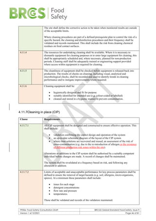 F900e: Food Safety Consultation Draft BRCGS Global Standard Food Safety, Issue 9
Version 1 6/12/2021 Page 46 of 81
The site shall define the corrective action to be taken when monitored results are outside
of the acceptable limits.
Where cleaning procedures are part of a defined prerequisite plan to control the risk of a
specific hazard, the cleaning and disinfection procedures and their frequency shall be
validated and records maintained. This shall include the risk from cleaning chemical
residues on food contact surfaces.
4.11.4 The resources for undertaking cleaning shall be available. Where it is necessary to
dismantle equipment for cleaning purposes or to enter large equipment for cleaning, this
shall be appropriately scheduled and, where necessary, planned for non-production
periods. Cleaning staff shall be adequately trained or engineering support provided
where access within equipment is required for cleaning.
4.11.5 The cleanliness of equipment shall be checked before equipment is released back into
production. The results of checks on cleaning, including visual, analytical and
microbiological checks, shall be recorded and used to identify trends in cleaning
performance and to instigate improvements where required.
4.11.6 Cleaning equipment shall be:
• hygienically designed and fit for purpose
• suitably identified for intended use (e.g. colour-coded or labelled)
• cleaned and stored in a hygienic manner to prevent contamination.
4.11.7Cleaning in place (CIP)
Clause Requirements
4.11.7.1 All CIP equipment shall be designed and constructed to ensure effective operation. This
shall include:
• validation confirming the correct design and operation of the system
• an up-to-date schematic diagram of the layout of the CIP system
• where rinse solutions are recovered and reused, an assessment of the risk of
cross-contamination (e.g. due to the re-introduction of allergen or the existence
of different production risk zones within the site).
Alterations or additions to the CIP system shall be authorised by a suitably competent
individual before changes are made. A record of changes shall be maintained.
The system shall be revalidated at a frequency based on risk, and following any
alteration or addition.
4.11.7.2 Limits of acceptable and unacceptable performance for key process parameters shall be
defined to ensure the removal of target hazards (e.g. soil, allergens, micro-organisms,
spores). At a minimum these parameters shall include:
• times for each stage
• detergent concentrations
• flow rate and pressure
• temperatures.
These shall be validated and records of the validation maintained.
 