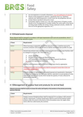 F900e: Food Safety Consultation Draft BRCGS Global Standard Food Safety, Issue 9
Version 1 6/12/2021 Page 48 of 81
• new developments in scientific information - (e.g. new pathogens of concern)
• failures of the programme to identify a significant issue (e.g. regulatory
authority tests identifying positive results which the site programme did not)
• product failures (products with positive tests)
• consistently negative results (e.g. a site with a long history of negative results
should review its programme to consider whether the correct parts of the factory
are being tested, whether the testing is being conducted correctly, whether the
tests are for the appropriate organisms, etc.).
4.12Waste/waste disposal
Waste disposal shall be managed in accordance with legal requirements and to prevent accumulation, risk of
contamination and the attraction of pests.
Clause Requirements
4.12.1 Where licensing is required by law for the removal of waste, it shall be removed by
licensed contractors and records of removal shall be maintained and available for audit.
4.12.2 Internal and external waste collection containers and rooms housing waste facilities shall
be managed to minimise risk. These shall be:
• clearly identified
• designed for ease of use and effective cleaning
• well maintained to allow cleaning and, where required, disinfection
• emptied at appropriate frequencies.
External waste containers shall be covered or doors kept closed as appropriate.
4.12.3 Waste disposal from open product areas shall be managed to ensure that it does not
compromise product safety.
4.12.4 If unsafe products or substandard trademarked materials are transferred to a third party
for destruction or disposal, that third party shall be a specialist in secure product or waste
disposal and shall provide records which include the quantity of waste collected for
destruction or disposal.
4.13Management of surplus food and products for animal feed
Effective processes shall be in place to ensure the safety and legality of by-products of the primary processing
activity of the site.
Clause Requirements
4.13.1 Surplus customer-branded products shall be disposed of in accordance with customer-
specific requirements. Customer brand names shall be removed from packed surplus
products under the control of the factory before the product enters the supply chain,
unless otherwise authorised by the customer.
 