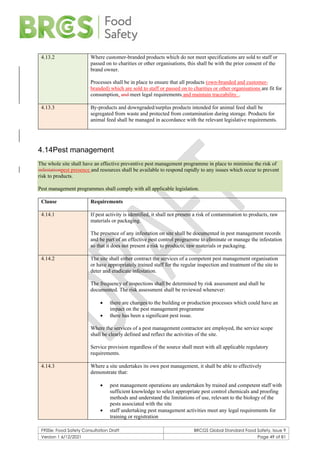 F900e: Food Safety Consultation Draft BRCGS Global Standard Food Safety, Issue 9
Version 1 6/12/2021 Page 49 of 81
4.13.2 Where customer-branded products which do not meet specifications are sold to staff or
passed on to charities or other organisations, this shall be with the prior consent of the
brand owner.
Processes shall be in place to ensure that all products (own-branded and customer-
branded) which are sold to staff or passed on to charities or other organisations are fit for
consumption, and meet legal requirements and maintain traceability. .
4.13.3 By-products and downgraded/surplus products intended for animal feed shall be
segregated from waste and protected from contamination during storage. Products for
animal feed shall be managed in accordance with the relevant legislative requirements.
4.14Pest management
The whole site shall have an effective preventive pest management programme in place to minimise the risk of
infestationpest presence and resources shall be available to respond rapidly to any issues which occur to prevent
risk to products.
Pest management programmes shall comply with all applicable legislation.
Clause Requirements
4.14.1 If pest activity is identified, it shall not present a risk of contamination to products, raw
materials or packaging.
The presence of any infestation on site shall be documented in pest management records
and be part of an effective pest control programme to eliminate or manage the infestation
so that it does not present a risk to products, raw materials or packaging.
4.14.2 The site shall either contract the services of a competent pest management organisation
or have appropriately trained staff for the regular inspection and treatment of the site to
deter and eradicate infestation.
The frequency of inspections shall be determined by risk assessment and shall be
documented. The risk assessment shall be reviewed whenever:
• there are changes to the building or production processes which could have an
impact on the pest management programme
• there has been a significant pest issue.
Where the services of a pest management contractor are employed, the service scope
shall be clearly defined and reflect the activities of the site.
Service provision regardless of the source shall meet with all applicable regulatory
requirements.
4.14.3 Where a site undertakes its own pest management, it shall be able to effectively
demonstrate that:
• pest management operations are undertaken by trained and competent staff with
sufficient knowledge to select appropriate pest control chemicals and proofing
methods and understand the limitations of use, relevant to the biology of the
pests associated with the site
• staff undertaking pest management activities meet any legal requirements for
training or registration
 
