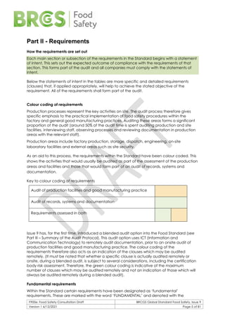 F900e: Food Safety Consultation Draft BRCGS Global Standard Food Safety, Issue 9
Version 1 6/12/2021 Page 5 of 81
Part II - Requirements
How the requirements are set out
Each main section or subsection of the requirements in the Standard begins with a statement
of intent. This sets out the expected outcome of compliance with the requirements of that
section. This forms part of the audit and all companies must comply with the statements of
intent.
Below the statements of intent in the tables are more specific and detailed requirements
(clauses) that, if applied appropriately, will help to achieve the stated objective of the
requirement. All of the requirements shall form part of the audit.
Colour coding of requirements
Production processes represent the key activities on site. The audit process therefore gives
specific emphasis to the practical implementation of food safety procedures within the
factory and general good manufacturing practices. Auditing these areas forms a significant
proportion of the audit (around 50% of the audit time is spent auditing production and site
facilities, interviewing staff, observing processes and reviewing documentation in production
areas with the relevant staff).
Production areas include factory production, storage, dispatch, engineering, on-site
laboratory facilities and external areas such as site security.
As an aid to this process, the requirements within the Standard have been colour coded. This
shows the activities that would usually be audited as part of the assessment of the production
areas and facilities and those that would form part of an audit of records, systems and
documentation.
Key to colour coding of requirements
Audit of production facilities and good manufacturing practice
Audit of records, systems and documentation
Requirements assessed in both
Issue 9 has, for the first time, introduced a blended audit option into the Food Standard (see
Part III – Summary of the Audit Protocol). This audit option uses ICT (Information and
Communication Technology) to remotely audit documentation, prior to an onsite audit of
production facilities and good manufacturing practice. The colour coding of the
requirements therefore also acts as an indication of the clauses which may be audited
remotely. (It must be noted that whether a specific clause is actually audited remotely or
onsite, during a blended audit, is subject to several considerations, including the certification
body risk assessment. Therefore, the green colour coding is indicative of the maximum
number of clauses which may be audited remotely and not an indication of those which will
always be audited remotely during a blended audit).
Fundamental requirements
Within the Standard certain requirements have been designated as ‘fundamental’
requirements. These are marked with the word ‘FUNDAMENTAL’ and denoted with the
 