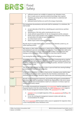 F900e: Food Safety Consultation Draft BRCGS Global Standard Food Safety, Issue 9
Version 1 6/12/2021 Page 50 of 81
• sufficient resources are available to respond to any infestation issues
• there is ready access to specialist technical knowledge when required
• legislation governing the use of pest control products is understood and
complied with
• dedicated locked facilities are used for the storage of pesticides.
4.14.4 Pest management documentation and records shall be maintained. At a minimum, this
shall include:
• an up-to-date plan of the full site, identifying pest control devices and their
locations
• identification of the baits and/or monitoring devices on site
• clearly defined responsibilities for the site management and the contractor
• details of pest control products used, including instructions for their effective
use and action to be taken in case of emergencies
• any observed pest activity
• details of pest control treatments undertaken.
Records may be on paper (hard copy) or controlled on an electronic system (e.g. an
online reporting system).
4.14.5 Bait stations or other rodent monitoring or control devices shall be appropriately located
and maintained to prevent contamination risk to product. Toxic rodent baits shall not be
used within production or storage areas where open product is present except when
treating an active infestation. Where toxic baits are used, these shall be secured.
Any missing bait stations shall be recorded, reviewed and investigated.
4.14.6 Insect-killing devices, pheromone traps and/or other insect monitoring devices shall be
appropriately sited and operational. If there is a danger of insects being expelled from a
fly-killing extermination device and contaminating the product, alternative systems and
equipment shall be used.
4.14.7 The site shall have adequate measures in place to prevent birds from entering buildings
or roosting above loading or unloading areas.
4.14.8 In the event of infestation, or evidence of pest activity, immediate action shall be taken
to identify at-risk products and to minimise the risk of product contamination. Any
potentially affected products should be subject to the non-conforming product procedure.
4.14.9 Records of pest management inspections, pest proofing and hygiene recommendations
and actions taken shall be maintained. It shall be the responsibility of the site to ensure
that all of the relevant recommendations made by its contractor or in-house expert are
carried out in a timely manner.
4.14.10 An in-depth, documented pest management surveyassessment shall be undertaken at a
frequency based on risk, but at least annually, by a pest management control expert to
review the pest management measures in place. The assessmentsurvey shall:
• includeprovide an in-depth inspection of the site, equipment and facilitiesy for
pest activity
• review the existing pest management measures in place and make any
recommendations for change.
The survey assessment shall be timed to allow access to equipment for inspection where
a risk of stored product insect infestation exists.
 