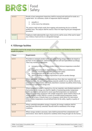 F900e: Food Safety Consultation Draft BRCGS Global Standard Food Safety, Issue 9
Version 1 6/12/2021 Page 51 of 81
4.14.11 Results of pest management inspections shall be assessed and analysed for trends on a
regular basis. At a minimum, results of inspections shall be analysed:
• annually or
• in the event of an infestation.
The analysis shall include results from trapping and monitoring devices to identify
problem areas. The analysis shall be used as a basis for improving the pest management
procedures.
4.14.12 Employees shall understand the signs of pest activity and be aware of the need to report
any evidence of pest activity to a designated manager.
4.15Storage facilities
All facilities used for the storage of raw materials, packaging, in-process products and finished products shall be
suitable for purpose.
Clause Requirements
4.15.1 Procedures to maintain product safety and quality during storage shall be developed on
the basis of risk assessment, understood by relevant staff and implemented accordingly.
These may include, as appropriate:
• managing chilled and frozen product transfer between temperature-controlled
areas
• segregation of products where necessary to avoid cross-contamination
(physical, microbiological or allergens) or taint uptake
• storing materials off the floor and away from walls
• specific handling or stacking requirements to prevent product damage.
4.15.2 Where appropriate, packaging shall be stored away from other raw materials and
finished product. Any part-used packaging materials suitable for use shall be effectively
protected from contamination and clearly identified to maintain traceability before being
returned to an appropriate storage area.
4.15.3 Where temperature control is required (e.g. for raw materials, semi-finished materials or
final products), the storage area shall be capable of maintaining product temperature
within specification and operated to ensure specified temperatures are maintained.
Temperature recording equipment with suitable temperature alarms shall be fitted to all
storage facilities or there shall be a system of recorded manual temperature checks,
typically on at least a 4-hourly basis or at a frequency which allows for intervention
before product temperatures exceed defined limits for the safety, legality or quality of
products.
4.15.4 Where controlled atmosphere storage is required, the storage conditions shall be
specified and effectively controlled. Records shall be maintained of the storage
conditions.
4.15.5 Where storage outside is necessary, items shall be protected from contamination and
deterioration. Items shall be checked for suitability before being brought into the factory.
 