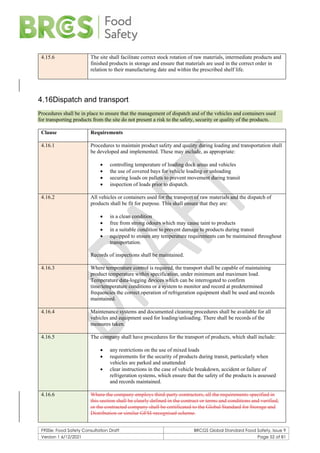 F900e: Food Safety Consultation Draft BRCGS Global Standard Food Safety, Issue 9
Version 1 6/12/2021 Page 52 of 81
4.15.6 The site shall facilitate correct stock rotation of raw materials, intermediate products and
finished products in storage and ensure that materials are used in the correct order in
relation to their manufacturing date and within the prescribed shelf life.
4.16Dispatch and transport
Procedures shall be in place to ensure that the management of dispatch and of the vehicles and containers used
for transporting products from the site do not present a risk to the safety, security or quality of the products.
Clause Requirements
4.16.1 Procedures to maintain product safety and quality during loading and transportation shall
be developed and implemented. These may include, as appropriate:
• controlling temperature of loading dock areas and vehicles
• the use of covered bays for vehicle loading or unloading
• securing loads on pallets to prevent movement during transit
• inspection of loads prior to dispatch.
4.16.2 All vehicles or containers used for the transport of raw materials and the dispatch of
products shall be fit for purpose. This shall ensure that they are:
• in a clean condition
• free from strong odours which may cause taint to products
• in a suitable condition to prevent damage to products during transit
• equipped to ensure any temperature requirements can be maintained throughout
transportation.
Records of inspections shall be maintained.
4.16.3 Where temperature control is required, the transport shall be capable of maintaining
product temperature within specification, under minimum and maximum load.
Temperature data-logging devices which can be interrogated to confirm
time/temperature conditions or a system to monitor and record at predetermined
frequencies the correct operation of refrigeration equipment shall be used and records
maintained.
4.16.4 Maintenance systems and documented cleaning procedures shall be available for all
vehicles and equipment used for loading/unloading. There shall be records of the
measures taken.
4.16.5 The company shall have procedures for the transport of products, which shall include:
• any restrictions on the use of mixed loads
• requirements for the security of products during transit, particularly when
vehicles are parked and unattended
• clear instructions in the case of vehicle breakdown, accident or failure of
refrigeration systems, which ensure that the safety of the products is assessed
and records maintained.
4.16.6 Where the company employs third-party contractors, all the requirements specified in
this section shall be clearly defined in the contract or terms and conditions and verified,
or the contracted company shall be certificated to the Global Standard for Storage and
Distribution or similar GFSI-recognised scheme.
 