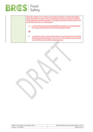 F900e: Food Safety Consultation Draft BRCGS Global Standard Food Safety, Issue 9
Version 1 6/12/2021 Page 53 of 81
Where the company uses contractors, the company shall have a documented supplier
approval procedure to ensure risks to food quality and safety are effectively managed
during dispatch and transport operations. The approval procedure shall be based on risk
and include either one or a combination of:
• a valid certification to the applicable BRCGS Standard (e.g. Global Standard
for Storage and Distribution) or GFSI-benchmarked standard.
Or
• a completed contract or terms and conditions. As a minimum, this will include
all the requirements of clauses 4.16.1 to 4.16.5. This shall have been reviewed
and verified by a demonstrably competent person.
 
