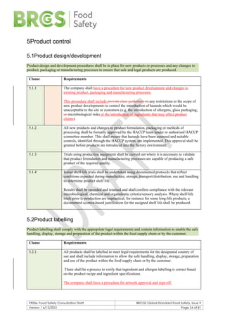 F900e: Food Safety Consultation Draft BRCGS Global Standard Food Safety, Issue 9
Version 1 6/12/2021 Page 54 of 81
5Product control
5.1Product design/development
Product design and development procedures shall be in place for new products or processes and any changes to
product, packaging or manufacturing processes to ensure that safe and legal products are produced.
Clause Requirements
5.1.1 The company shall have a procedure for new product development and changes to
existing product, packaging and manufacturing processes.
This procedure shall include provide clear guidelines on any restrictions to the scope of
new product developments to control the introduction of hazards which would be
unacceptable to the site or customers (e.g. the introduction of allergens, glass packaging,
or microbiological risks or the introduction of ingredients that may affect product
claims).
5.1.2 All new products and changes to product formulation, packaging or methods of
processing shall be formally approved by the HACCP team leader or authorised HACCP
committee member. This shall ensure that hazards have been assessed and suitable
controls, identified through the HACCP system, are implemented. This approval shall be
granted before products are introduced into the factory environment.
5.1.3 Trials using production equipment shall be carried out where it is necessary to validate
that product formulation and manufacturing processes are capable of producing a safe
product of the required quality.
5.1.4 Initial shelf-life trials shall be undertaken using documented protocols that reflect
conditions expected during manufacture, storage, transport/distribution, use and handling
to determine product shelf life.
Results shall be recorded and retained and shall confirm compliance with the relevant
microbiological, chemical and organoleptic criteria/sensory analysis. Where shelf-life
trials prior to production are impractical, for instance for some long-life products, a
documented science-based justification for the assigned shelf life shall be produced.
5.2Product labelling
Product labelling shall comply with the appropriate legal requirements and contain information to enable the safe
handling, display, storage and preparation of the product within the food supply chain or by the customer.
Clause Requirements
5.2.1 All products shall be labelled to meet legal requirements for the designated country of
use and shall include information to allow the safe handling, display, storage, preparation
and use of the product within the food supply chain or by the customer.
There shall be a process to verify that ingredient and allergen labelling is correct based
on the product recipe and ingredient specifications.
The company shall have a procedure for artwork approval and sign-off.
 