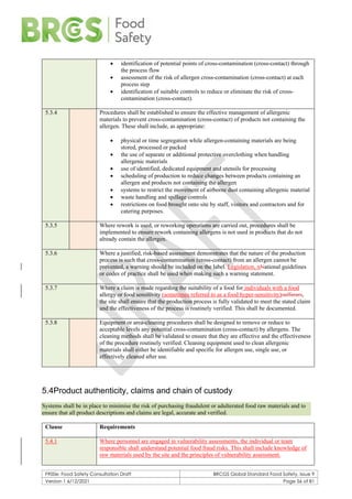 F900e: Food Safety Consultation Draft BRCGS Global Standard Food Safety, Issue 9
Version 1 6/12/2021 Page 56 of 81
• identification of potential points of cross-contamination (cross-contact) through
the process flow
• assessment of the risk of allergen cross-contamination (cross-contact) at each
process step
• identification of suitable controls to reduce or eliminate the risk of cross-
contamination (cross-contact).
5.3.4 Procedures shall be established to ensure the effective management of allergenic
materials to prevent cross-contamination (cross-contact) of products not containing the
allergen. These shall include, as appropriate:
• physical or time segregation while allergen-containing materials are being
stored, processed or packed
• the use of separate or additional protective overclothing when handling
allergenic materials
• use of identified, dedicated equipment and utensils for processing
• scheduling of production to reduce changes between products containing an
allergen and products not containing the allergen
• systems to restrict the movement of airborne dust containing allergenic material
• waste handling and spillage controls
• restrictions on food brought onto site by staff, visitors and contractors and for
catering purposes.
5.3.5 Where rework is used, or reworking operations are carried out, procedures shall be
implemented to ensure rework containing allergens is not used in products that do not
already contain the allergen.
5.3.6 Where a justified, risk-based assessment demonstrates that the nature of the production
process is such that cross-contamination (cross-contact) from an allergen cannot be
prevented, a warning should be included on the label. Legislation, nNational guidelines
or codes of practice shall be used when making such a warning statement.
5.3.7 Where a claim is made regarding the suitability of a food for individuals with a food
allergy or food sensitivity (sometimes referred to as a food hyper-sensitivity)sufferers,
the site shall ensure that the production process is fully validated to meet the stated claim
and the effectiveness of the process is routinely verified. This shall be documented.
5.3.8 Equipment or area-cleaning procedures shall be designed to remove or reduce to
acceptable levels any potential cross-contamination (cross-contact) by allergens. The
cleaning methods shall be validated to ensure that they are effective and the effectiveness
of the procedure routinely verified. Cleaning equipment used to clean allergenic
materials shall either be identifiable and specific for allergen use, single use, or
effectively cleaned after use.
5.4Product authenticity, claims and chain of custody
Systems shall be in place to minimise the risk of purchasing fraudulent or adulterated food raw materials and to
ensure that all product descriptions and claims are legal, accurate and verified.
Clause Requirements
5.4.1 Where personnel are engaged in vulnerability assessments, the individual or team
responsible shall understand potential food fraud risks. This shall include knowledge of
raw materials used by the site and the principles of vulnerability assessment.
 