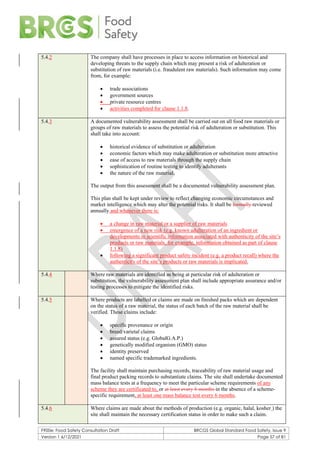 F900e: Food Safety Consultation Draft BRCGS Global Standard Food Safety, Issue 9
Version 1 6/12/2021 Page 57 of 81
5.4.2 The company shall have processes in place to access information on historical and
developing threats to the supply chain which may present a risk of adulteration or
substitution of raw materials (i.e. fraudulent raw materials). Such information may come
from, for example:
• trade associations
• government sources
• private resource centres
• activities completed for clause 1.1.8.
5.4.3 A documented vulnerability assessment shall be carried out on all food raw materials or
groups of raw materials to assess the potential risk of adulteration or substitution. This
shall take into account:
• historical evidence of substitution or adulteration
• economic factors which may make adulteration or substitution more attractive
• ease of access to raw materials through the supply chain
• sophistication of routine testing to identify adulterants
• the nature of the raw material.
The output from this assessment shall be a documented vulnerability assessment plan.
This plan shall be kept under review to reflect changing economic circumstances and
market intelligence which may alter the potential risks. It shall be formally reviewed
annually and whenever there is:
• a change in raw material or a supplier of raw materials
• emergence of a new risk (e.g. known adulteration of an ingredient or
developments in scientific information associated with authenticity of the site’s
products or raw materials, for example, information obtained as part of clause
1.1.8)
• following a significant product safety incident (e.g. a product recall) where the
authenticity of the site’s products or raw materials is implicated.
5.4.4 Where raw materials are identified as being at particular risk of adulteration or
substitution, the vulnerability assessment plan shall include appropriate assurance and/or
testing processes to mitigate the identified risks.
5.4.5 Where products are labelled or claims are made on finished packs which are dependent
on the status of a raw material, the status of each batch of the raw material shall be
verified. These claims include:
• specific provenance or origin
• breed/varietal claims
• assured status (e.g. GlobalG.A.P.)
• genetically modified organism (GMO) status
• identity preserved
• named specific trademarked ingredients.
The facility shall maintain purchasing records, traceability of raw material usage and
final product packing records to substantiate claims. The site shall undertake documented
mass balance tests at a frequency to meet the particular scheme requirements of any
scheme they are certificated to, or at least every 6 months in the absence of a scheme-
specific requirement, at least one mass balance test every 6 months.
5.4.6 Where claims are made about the methods of production (e.g. organic, halal, kosher ) the
site shall maintain the necessary certification status in order to make such a claim.
 